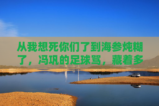 从我想死你们了到海参炖糊了,冯巩的足球骂,藏着多少球迷的泪?冯巩海参炖糊了的足球骂,藏着球迷的泪?