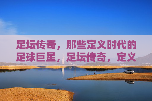 足坛传奇,那些定义时代的足球巨星,足坛传奇,定义时代的巨星