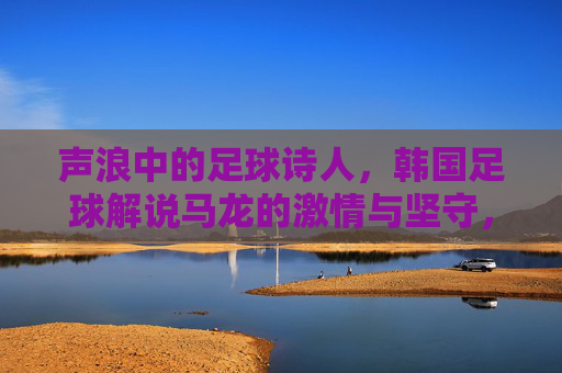 声浪中的足球诗人,韩国足球解说马龙的激情与坚守,足球诗人马龙,声浪中的激情与坚守