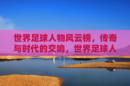 世界足球人物风云榜，传奇与时代的交响，世界足球人物风云榜，传奇与时代的交响