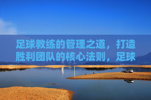 足球教练的管理之道,打造胜利团队的核心法则,足球教练的胜利管理法则