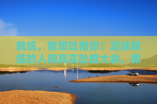 教练，我想吐槽你！足球教练的人间真实吐槽大会，教练，我想吐槽你！足球教练的人间真实吐槽