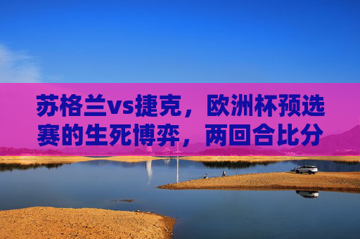苏格兰vs捷克,欧洲杯预选赛的生死博弈,两回合比分背后的战术与命运,苏格兰vs捷克,欧洲杯预选赛生死博弈,两回合战术命运战