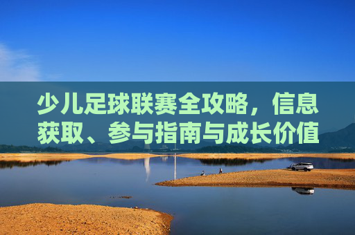 少儿足球联赛全攻略，信息获取、参与指南与成长价值，少儿足球联赛全攻略，信息获取、参与指南与成长价值