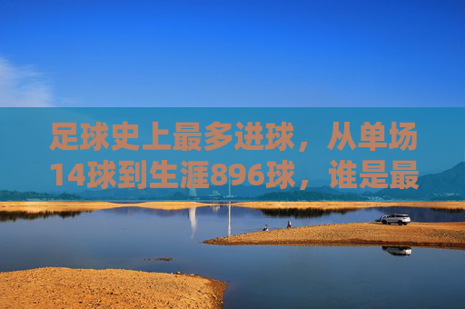 足球史上最多进球，从单场14球到生涯896球，谁是最强进球机器？足球史上最多进球，从单场14球到生涯896球，谁是最强进球机器？