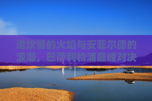 诺坎普的火焰与安菲尔德的浪潮，巴萨利物浦巅峰对决直播前瞻，巴萨利物浦巅峰对决前瞻，诺坎普火焰与安菲尔德浪潮