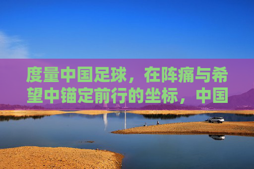 度量中国足球，在阵痛与希望中锚定前行的坐标，中国足球，在阵痛与希望中锚定前行坐标