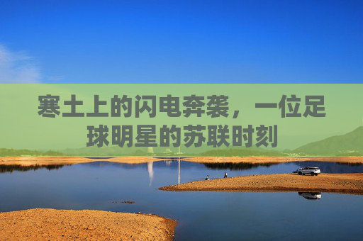 寒土上的闪电奔袭,一位足球明星的苏联时刻