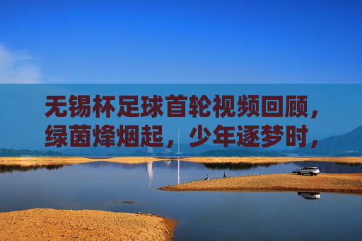 无锡杯足球首轮视频回顾,绿茵烽烟起,少年逐梦时,无锡杯首轮,绿茵烽烟少年逐梦