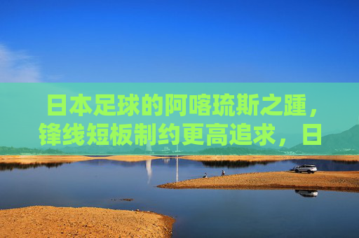 日本足球的阿喀琉斯之踵，锋线短板制约更高追求，日本足球的阿喀琉斯之踵，锋线短板制约更高追求