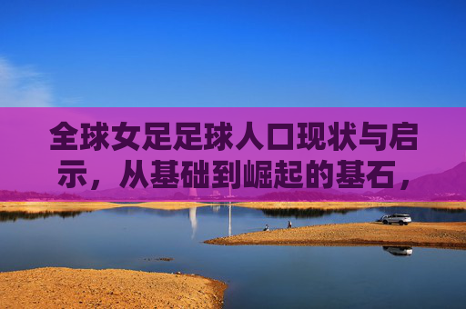 全球女足足球人口现状与启示，从基础到崛起的基石，女足崛起的基石，全球足球人口现状与启示
