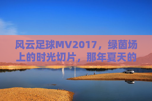 风云足球MV2017，绿茵场上的时光切片，那年夏天的足球狂想，风云足球MV2017，那年夏天的绿茵时光切片