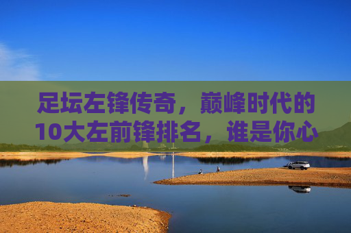 足坛左锋传奇,巅峰时代的10大左前锋排名,谁是你心中的GOAT?足坛左锋巅峰时代10大排名,谁是你心中的GOAT?