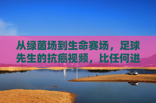 从绿茵场到生命赛场,足球先生的抗癌视频,比任何进球都动人,足球先生抗癌视频,从绿茵场到生命赛场,比进球更动人