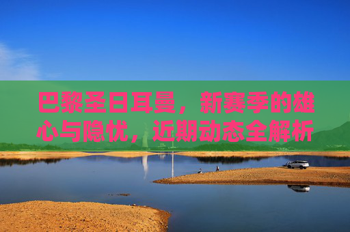 巴黎圣日耳曼,新赛季的雄心与隐忧,近期动态全解析,巴黎圣日耳曼新赛季雄心与隐忧,近期动态全解析