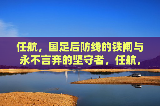 任航，国足后防线的铁闸与永不言弃的坚守者，任航，国足后防线的铁闸与坚守者