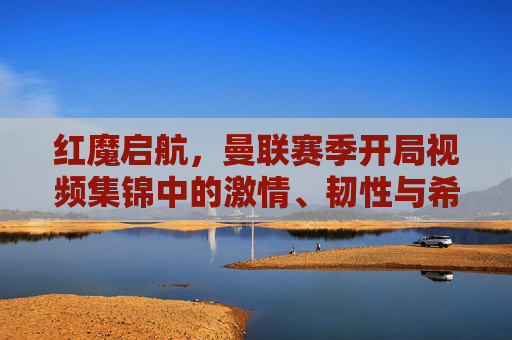 红魔启航,曼联赛季开局视频集锦中的激情、韧性与希望