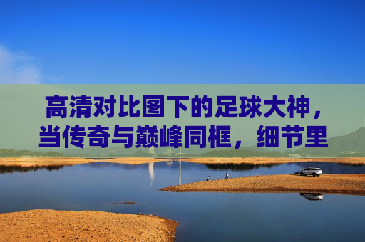 高清对比图下的足球大神,当传奇与巅峰同框,细节里的时代对话,足球大神,高清对比下的传奇巅峰时代对话