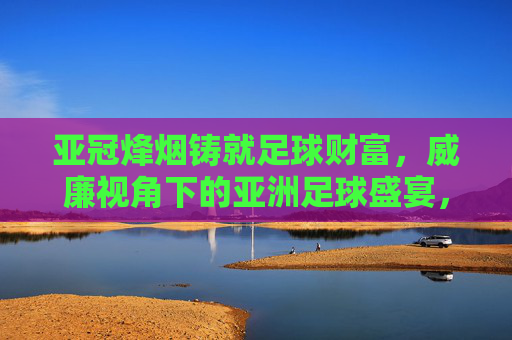 亚冠烽烟铸就足球财富,威廉视角下的亚洲足球盛宴,亚冠烽烟,威廉视角下的亚洲足球财富盛宴