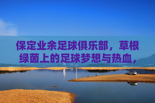 保定业余足球俱乐部，草根绿茵上的足球梦想与热血，保定草根足球队，绿茵梦想与热血