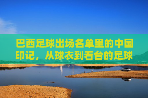 巴西足球出场名单里的中国印记,从球衣到看台的足球共鸣,巴西足球的中国印记,从球衣到看台的足球共鸣
