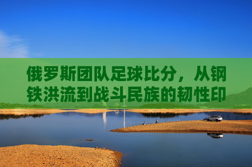 俄罗斯团队足球比分，从钢铁洪流到战斗民族的韧性印记，钢铁洪流铸韧性，俄罗斯团队足球的战斗民族印记