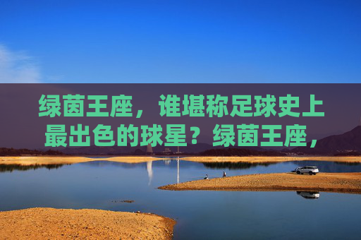绿茵王座,谁堪称足球史上最出色的球星?绿茵王座,谁堪称足球史上最出色的球星?