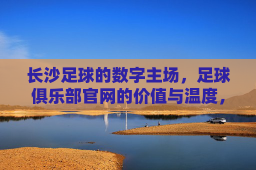 长沙足球的数字主场,足球俱乐部官网的价值与温度,长沙足球数字主场,官网的价值与温度