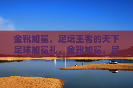 金靴加冕，足坛王者的天下足球加冕礼，金靴加冕，足坛王者的加冕礼