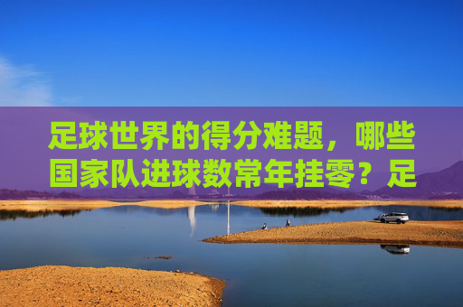 足球世界的得分难题,哪些国家队进球数常年挂零?足球世界的得分难题,哪些国家队进球数常年挂零?