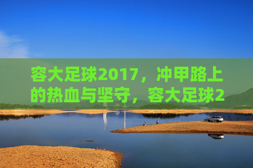 容大足球2017，冲甲路上的热血与坚守，容大足球2017，冲甲征途的热血坚守