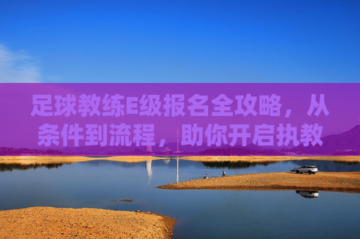 足球教练E级报名全攻略,从条件到流程,助你开启执教生涯,足球教练E级报名全攻略,从条件到流程,助你开启执教生涯