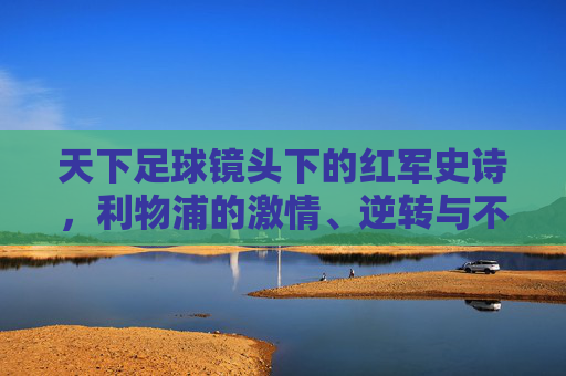 天下足球镜头下的红军史诗，利物浦的激情、逆转与不朽传奇，天下足球镜头下的红军逆转史诗，利物浦的不朽传奇