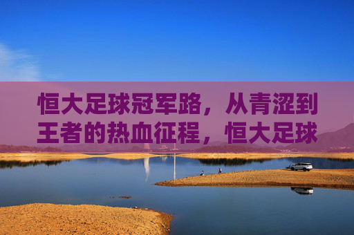 恒大足球冠军路，从青涩到王者的热血征程，恒大足球冠军征程，青涩到王者的热血蜕变