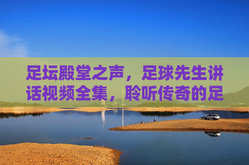 足坛殿堂之声，足球先生讲话视频全集，聆听传奇的足球智慧与人生感悟，足球先生讲话全集，足坛殿堂的智慧与人生感悟
