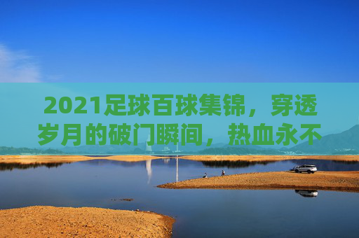 2021足球百球集锦,穿透岁月的破门瞬间,热血永不落幕