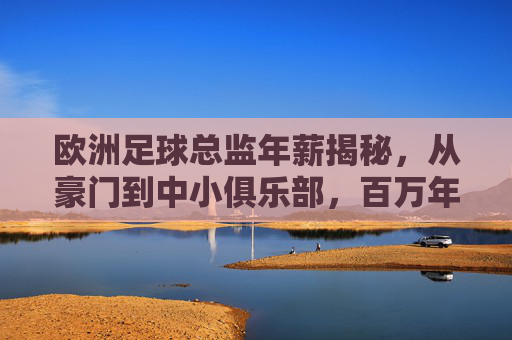 欧洲足球总监年薪揭秘,从豪门到中小俱乐部,百万年薪背后的价值与博弈,欧洲足球总监年薪,豪门中小俱乐部的价值博弈