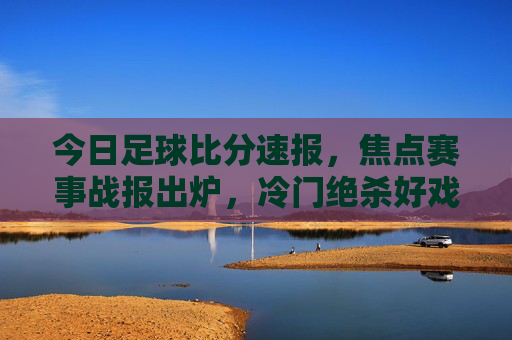 今日足球比分速报，焦点赛事战报出炉，冷门绝杀好戏不断！今日足球焦点赛事，冷门绝杀好戏不断