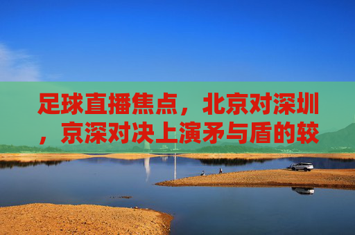 足球直播焦点，北京对深圳，京深对决上演矛与盾的较量，京深对决，矛与盾的焦点较量