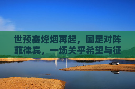 世预赛烽烟再起，国足对阵菲律宾，一场关乎希望与征程的较量，世预赛烽烟再起，国足对阵菲律宾，希望征程的较量