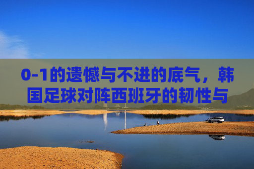 0-1的遗憾与不进的底气，韩国足球对阵西班牙的韧性与启示，0-1憾负的韧性底气，韩国足球对阵西班牙的启示