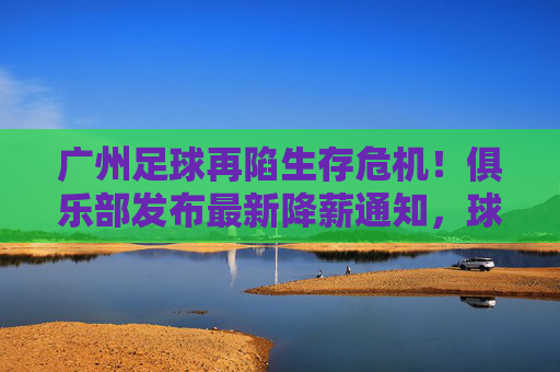 广州足球再陷生存危机!俱乐部发布最新降薪通知,球员教练共克时艰,广州足球陷生存危机,俱乐部发布降薪通知