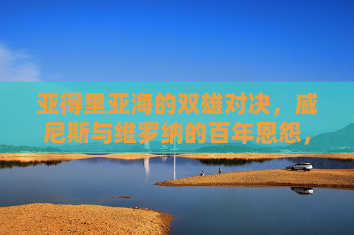 亚得里亚海的双雄对决，威尼斯与维罗纳的百年恩怨，亚得里亚海双雄对决，威尼斯与维罗纳百年恩怨