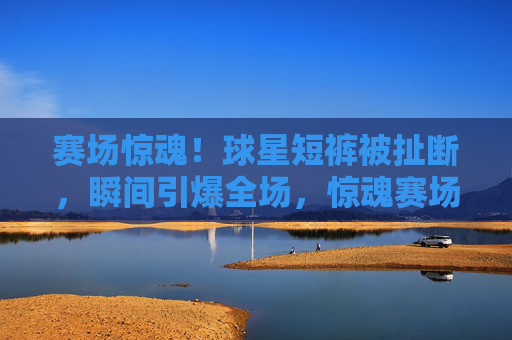 赛场惊魂!球星短裤被扯断,瞬间引爆全场,惊魂赛场!球星短裤被扯断瞬间引爆全场