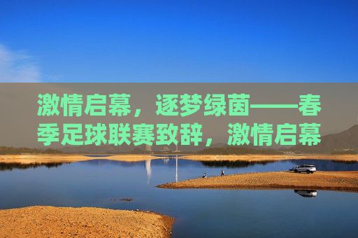 激情启幕，逐梦绿茵——春季足球联赛致辞，激情启幕，逐梦绿茵——春季足球联赛