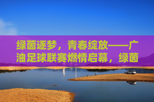 绿茵逐梦,青春绽放——广油足球联赛燃情启幕,绿茵逐梦,青春绽放——广油足球联赛燃情启幕