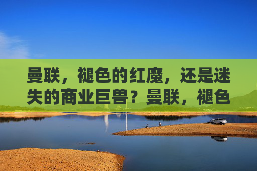 曼联,褪色的红魔,还是迷失的商业巨兽?曼联,褪色红魔与迷失巨兽