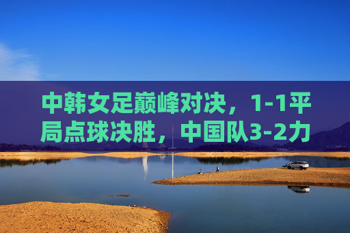 中韩女足巅峰对决，1-1平局点球决胜，中国队3-2力克韩国队加冕亚洲杯冠军，中韩女足巅峰对决点球决胜 中国队加冕亚洲杯冠军