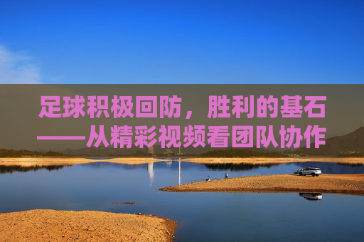 足球积极回防，胜利的基石——从精彩视频看团队协作与战术执行，积极回防，足球胜利的基石，团队协作与战术的核心