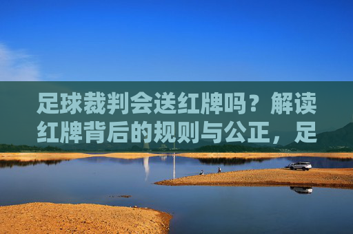 足球裁判会送红牌吗？解读红牌背后的规则与公正，足球裁判的红牌，规则与公正的解读